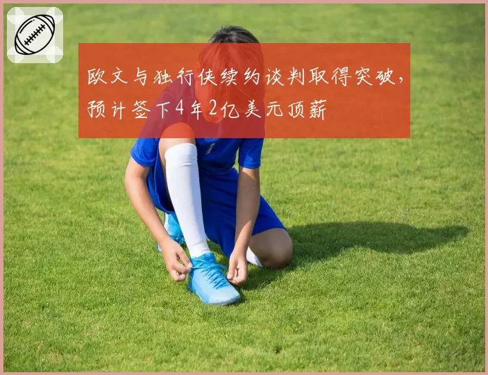 欧文与独行侠续约谈判取得突破，预计签下4年2亿美元顶薪
