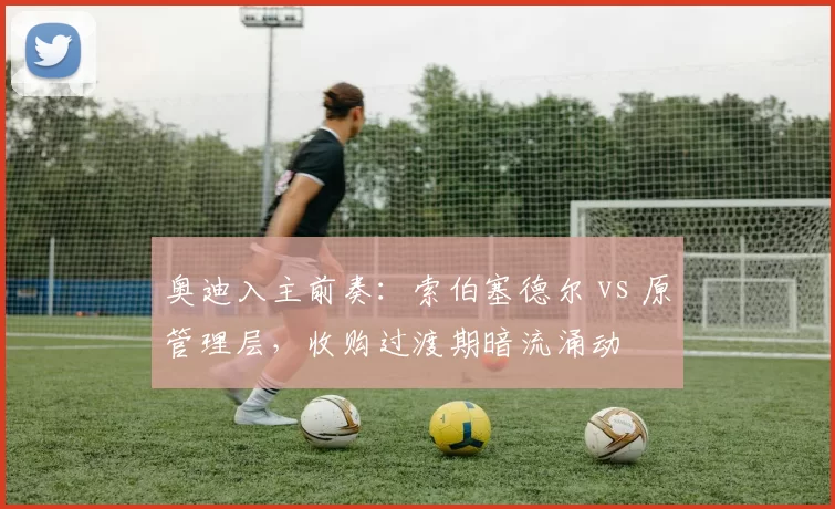 奥迪入主前奏：索伯塞德尔 vs 原管理层，收购过渡期暗流涌动