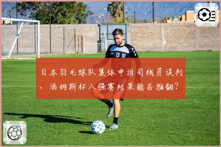 日本羽毛球队集体申诉司线员误判，汤姆斯杯八强赛结果能否推翻？