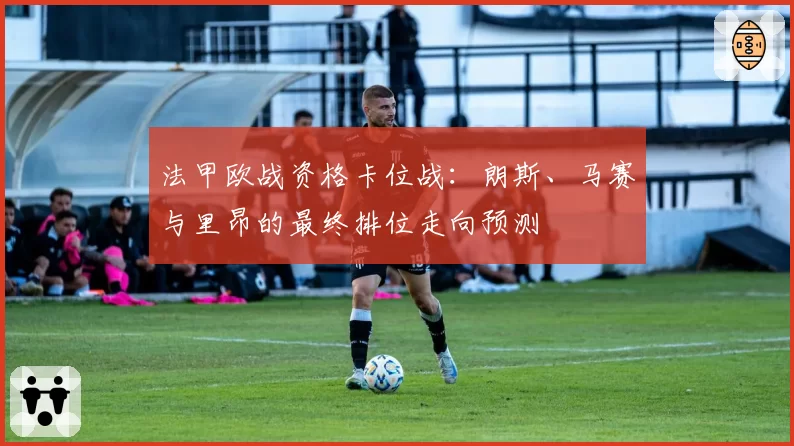 法甲欧战资格卡位战:朗斯、马赛与里昂的最终排位走向预测