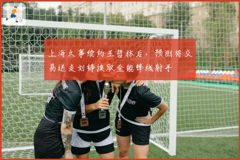 上海久事续约王哲林后，预测将交易送走刘铮换取全能锋线射手