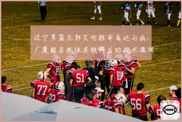 辽宁男篮无郭艾伦胜率高达七成，广厦能否抓住其缺阵后的战术漏洞？