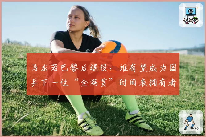 马龙若巴黎后退役，谁有望成为国乒下一位“全满贯”时间表拥有者？