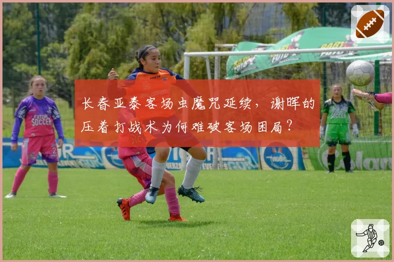 长春亚泰客场虫魔咒延续，谢晖的压着打战术为何难破客场困局？