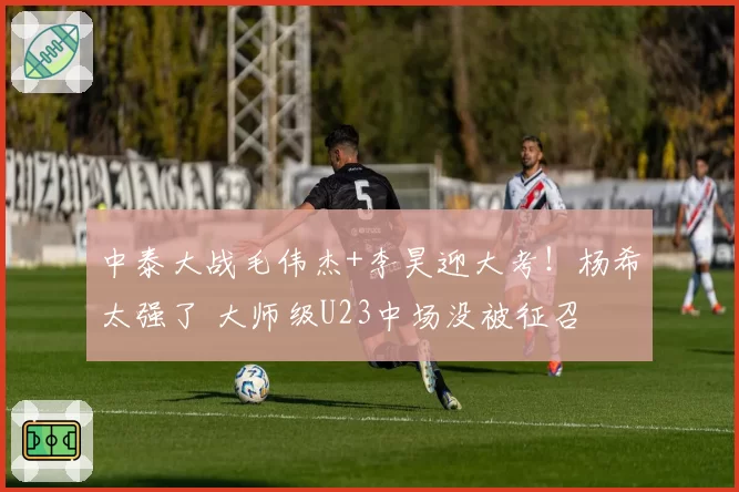 中泰大战毛伟杰+李昊迎大考！杨希太强了 大师级U23中场没被征召