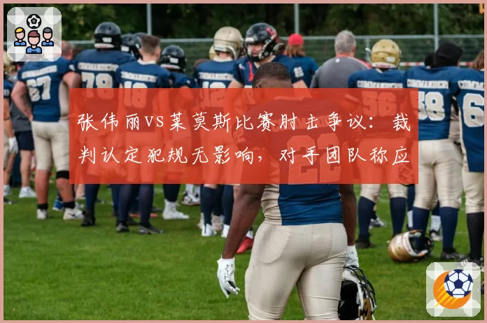张伟丽vs莱莫斯比赛肘击争议：裁判认定犯规无影响，对手团队称应改判