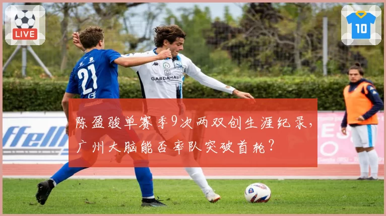 陈盈骏单赛季9次两双创生涯纪录，广州大脑能否率队突破首轮？