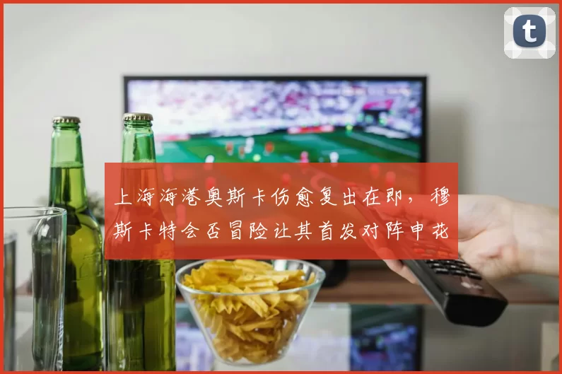 上海海港奥斯卡伤愈复出在即，穆斯卡特会否冒险让其首发对阵申花？
