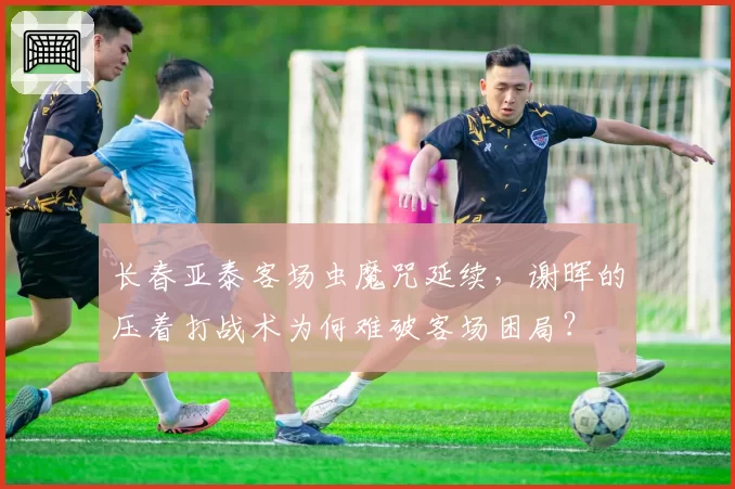 长春亚泰客场虫魔咒延续，谢晖的压着打战术为何难破客场困局？