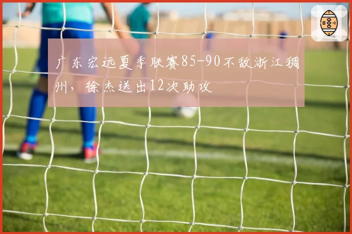 广东宏远夏季联赛85-90不敌浙江稠州，徐杰送出12次助攻