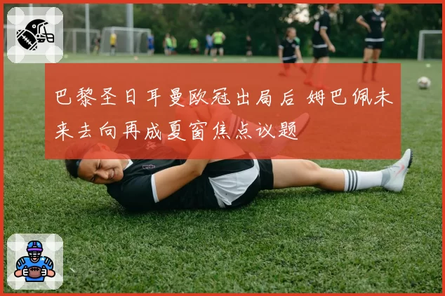 巴黎圣日耳曼欧冠出局后 姆巴佩未来去向再成夏窗焦点议题