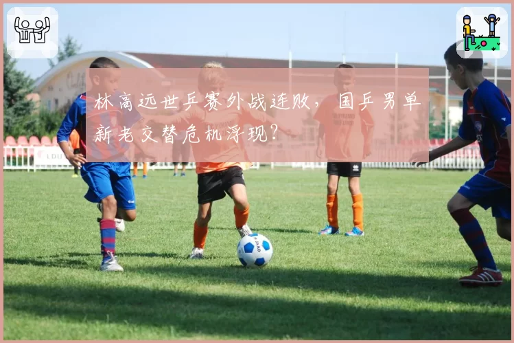 林高远世乒赛外战连败，国乒男单新老交替危机浮现？