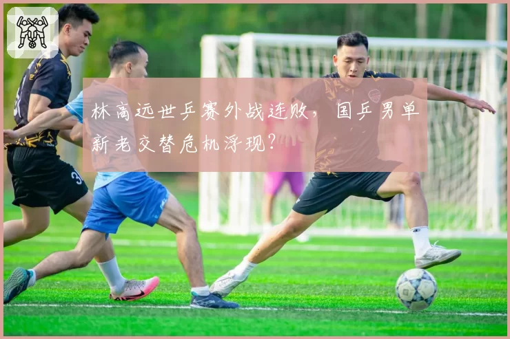 林高远世乒赛外战连败，国乒男单新老交替危机浮现？